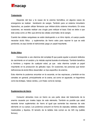 10
Tratamiento
Depende del tipo y la causa de la anemia hemolítica, en algunos casos de
emergencia se realizar transfusión de sangre. También para un sistema inmunitario
hiperactivo, se pueden utilizar fármacos que inhiben dicho sistema inmunitario. En raras
ocasiones, se necesita realizar una cirugía para extirpar el bazo. Esto se debe a que
éste actúa como un filtro que elimina las células anormales de la sangre.
Cuando las células sanguíneas se están destruyendo a un ritmo rápido, el cuerpo puede
necesitar ácido fólico y suplementos de hierro extra para reponer lo que se está
perdiendo, es aquí donde el nutricionista juega un papel importante.
Ácido fólico
Corresponde a una vitamina del complejo B que puede ayudar a prevenir defectos
de nacimiento en el cerebro y la médula espinal durante el embarazo. También beneficia
a hombres y mujeres de cualquier edad, ya que esta vitamina cumple un papel
importante en la producción de glóbulos rojos. En ocasiones, las personas que tienen
deficiencias de ácido fólico desarrollan un tipo específico de anemia.
Esta vitamina la podemos encontrar en la escarola, en las espinacas, y también en los
cereales en general, principalmente en la avena, así como en aguacate, en legumbres
como las lentejas, habas verdes, y en frutas como la naranja.
Suplementos de hierro
Consumir alimentos ricos en hierro es una parte clave del tratamiento de la
anemia causada por niveles bajos de este elemento. También es posible que usted
necesite tomar suplementos de hierro al igual que aumentar las reservas de este
elemento en su cuerpo. Los podemos consumir en forma de cápsulas, tabletas, tabletas
masticables y líquidos. El tamaño de la tableta más común es de 325 mg (sulfato
ferroso).
 