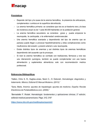 11
Pronósticos
- Depende del tipo y la causa de la anemia hemolítica, la presencia de anticuerpos,
complementos o ambos en la superficie del eritrocito.
- La anemia hemolítica primaria: se considera que nos es un trastorno raro y la tasa
de incidencia anual es de 1 cada 80.000 habitantes en la población general.
- La anemia hemolítica secundaria: se considera grave y puede empeorar la
neumopatía, la cardiopatía, o la enfermedad cerebrovascular.
- Una anemia hemolítica avanzada y dependiendo del tipo de anemia que se
parezca puede llegar a provocar hiperbilirrubinemia y otras complicaciones como
insuficiencia del corazón y presión arterial o una neumopatía.
- Existe distintos tipos de anemias y así distintos tipos de anemias hemolíticas
dependiendo del causante que la provoque.
- Si bien la anemia hemolítica se combate con trasfusiones, fármacos y rara vez
una intervención quirúrgica, también se puede complementar con una buena
alimentación y suplementos alimenticios solo con recomendación medica
profesional.
Referencias Bibliográficas
“Hatton, Chris S. R., Hughes-Jones, Nevin C., H. Deborah. Hematología: diagnóstico y
tratamiento. México: Editorial El Manual Moderno, (2013).”
“Sanz, María. Anemia: apuntes de hepatología: apuntes de medicina. España: Revista
Electrónica de PortalesMédicos.com, (2008).”
“Bernadette F. Rodak. Hematología: fundamentos y aplicaciones clínicas, 2° edición,
editorial medical panamericana. Págs. 312, 319”
https://www.nlm.nih.gov/medlineplus/spanish/
 