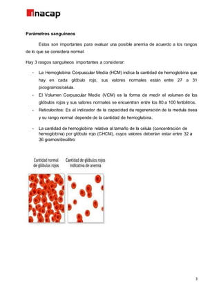 3
Parámetros sanguíneos
Estos son importantes para evaluar una posible anemia de acuerdo a los rangos
de lo que se considera normal.
Hay 3 rasgos sanguíneos importantes a considerar:
- La Hemoglobina Corpuscular Media (HCM) indica la cantidad de hemoglobina que
hay en cada glóbulo rojo, sus valores normales están entre 27 a 31
picogramos/célula.
- El Volumen Corpuscular Medio (VCM) es la forma de medir el volumen de los
glóbulos rojos y sus valores normales se encuentran entre los 80 a 100 fentolitros.
- Reticulocitos: Es el indicador de la capacidad de regeneración de la medula ósea
y su rango normal depende de la cantidad de hemoglobina.
- La cantidad de hemoglobina relativa al tamaño de la célula (concentración de
hemoglobina) por glóbulo rojo (CHCM), cuyos valores deberían estar entre 32 a
36 gramos/decilitro
 