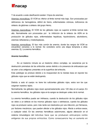 4
Y de acuerdo a esta clasificación existen 3 tipos de anemias:
Anemias microcíticas: El VCM es inferior al límite normal más bajo. Son provocadas por
deficiencia de hemoglobina, déficit de hierro, enfermedades crónicas, deficiencia de
síntesis de globinas o síntesis del grupo Hemo.
Anemias macrocíticas: El VCM de los glóbulos rojos es superior al límite normal más
alto. Normalmente son provocadas por la inhibición de la síntesis de ADN en la
producción de glóbulos rojos, enfermedades hepáticas, hipotiroidismo, alcoholismo,
anemias refractarias y mielodisplasias.
Anemias normocíticas: El tipo más común de anemia, donde los rangos de VCM se
encuentran cercanos a lo normal. Se considera como una etapa temprana a otras
anemias. Ej: La anemia hemolítica.
Anemia hemolítica
Es un trastorno inmune es un trastorno clínico complejo, se caracteriza por la
destrucción prematura de los eritrocitos sanos debido a la presencia de anticuerpos que
se unen a los antígenos presentes en la superficie del eritrocito.
Esta patología se produce debido a la incapacidad de la medula ósea en reponer los
glóbulos rojos que se están destruyendo.
Debido a esto el cuerpo no tiene los suficientes glóbulos rojos, estos son los que
oxigenan nuestros tejido.
Normalmente, los glóbulos rojos duran aproximadamente unos 120 días en el cuerpo. En
la anemia hemolítica, los glóbulos rojos en la sangre se destruyen antes de lo normal.
La anemia hemolítica puede ser intrínseca, cuando la destrucción de los glóbulos rojos
se debe a un defecto en los mismos glóbulos rojos o extrínsecos, cuando los glóbulos
rojos se producen sanos, pero más tarde son destruidos por una infección, por fármacos,
por factores mecánicos, que pueden afectar a los glóbulos rojos. Afecta a ambos sexos,
a cualquier edad. En las anemias hemolíticas autoinmunes, alguna alteración en el
sistema inmunológico del individuo hace que se produzcan anticuerpos contra
antígenos de sus propios eritrocitos. Como consecuencia hay un aumento en
 