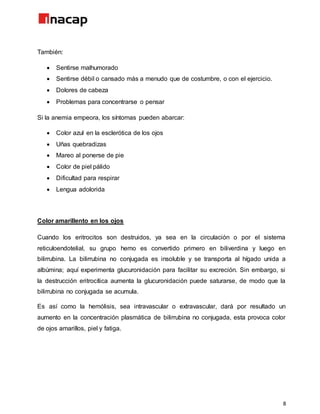 8
También:
 Sentirse malhumorado
 Sentirse débil o cansado más a menudo que de costumbre, o con el ejercicio.
 Dolores de cabeza
 Problemas para concentrarse o pensar
Si la anemia empeora, los síntomas pueden abarcar:
 Color azul en la esclerótica de los ojos
 Uñas quebradizas
 Mareo al ponerse de pie
 Color de piel pálido
 Dificultad para respirar
 Lengua adolorida
Color amarillento en los ojos
Cuando los eritrocitos son destruidos, ya sea en la circulación o por el sistema
reticuloendotelial, su grupo hemo es convertido primero en biliverdina y luego en
bilirrubina. La bilirrubina no conjugada es insoluble y se transporta al hígado unida a
albúmina; aquí experimenta glucuronidación para facilitar su excreción. Sin embargo, si
la destrucción eritrocítica aumenta la glucuronidación puede saturarse, de modo que la
bilirrubina no conjugada se acumula.
Es así como la hemólisis, sea intravascular o extravascular, dará por resultado un
aumento en la concentración plasmática de bilirrubina no conjugada, esta provoca color
de ojos amarillos, piel y fatiga.
 
