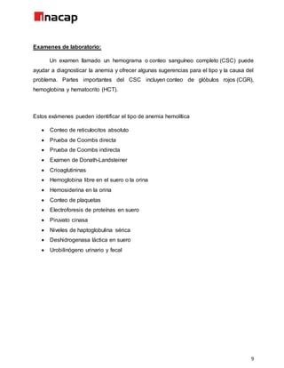 9
Examenes de laboratorio:
Un examen llamado un hemograma o conteo sanguíneo completo (CSC) puede
ayudar a diagnosticar la anemia y ofrecer algunas sugerencias para el tipo y la causa del
problema. Partes importantes del CSC incluyen conteo de glóbulos rojos (CGR),
hemoglobina y hematocrito (HCT).
Estos exámenes pueden identificar el tipo de anemia hemolítica
 Conteo de reticulocitos absoluto
 Prueba de Coombs directa
 Prueba de Coombs indirecta
 Examen de Donath-Landsteiner
 Crioaglutininas
 Hemoglobina libre en el suero o la orina
 Hemosiderina en la orina
 Conteo de plaquetas
 Electroforesis de proteínas en suero
 Piruvato cinasa
 Niveles de haptoglobulina sérica
 Deshidrogenasa láctica en suero
 Urobilinógeno urinario y fecal
 