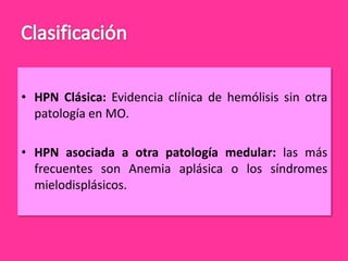 • HPN Clásica: Evidencia clínica de hemólisis sin otra
patología en MO.
• HPN asociada a otra patología medular: las más
frecuentes son Anemia aplásica o los síndromes
mielodisplásicos.

 