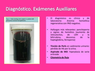 •

El diagnóstico es clínico y de
laboratorio:
Anemia
hemolítica
regenerativa con PAD negativo.

•

Hallazgos más relevantes: pancitopenia
y signos de hemólisis (aumento de
reticulocitos,
de
LDH
y
la
bilirrubina,
descenso
de
la
haptoglobina, ferropenia)

•

Tinción de Perls en sedimento urinario:
pérdida de Hb por la orina.
Aspirado de MO: hiperplasia de serie
eritroide
Citometría de flujo

•

•

 