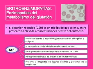• El glutatión reducido (GSH) es un tripéptido que se encuentra
presente en elevadas concentraciones dentro del eritrocito.
Protección contra la acción de agentes oxidantes endógenos y
exógenos.
Mantener la estabilidad de la membrana eritrocitaria.

GSH

Participa en el mantenimiento de la estructura de la Hb.
Participa en la síntesis de proteínas en los reticulocitos.
Preserva la integridad de algunas enzimas y proteínas de la
membrana

 