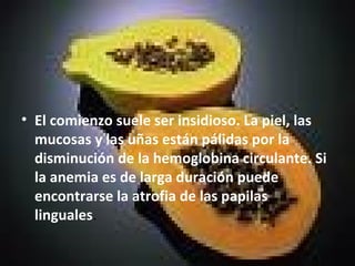 • El comienzo suele ser insidioso. La piel, las
mucosas y las uñas están pálidas por la
disminución de la hemoglobina circulante. Si
la anemia es de larga duración puede
encontrarse la atrofia de las papilas
linguales.
 