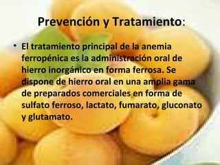 Prevención y Tratamiento:
• El tratamiento principal de la anemia
ferropénica es la administración oral de
hierro inorgánico en forma ferrosa. Se
dispone de hierro oral en una amplia gama
de preparados comerciales en forma de
sulfato ferroso, lactato, fumarato, gluconato
y glutamato.
 