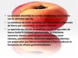 • La cantidad absorbida no se halla linealmente relacionada
con la cantidad ingerida
• La existencia de ácido ascórbico (vit C)aumenta la absorción
de hierro por conservarlo en estado reducido.
• La aparición de efectos secundarios con los preparados de
hierro limita la cantidad administrable. Es frecuente
encontrar efectos adversos gastrointestinales como
náuseas, estreñimiento, distensión epigástrica o diarreas.
Los preparados que liberan lentamente el hierro reducen la
frecuencia de efectos gastrointestinales.
 