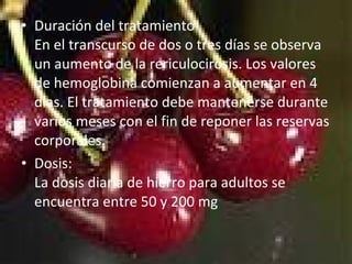 • Duración del tratamiento
En el transcurso de dos o tres días se observa
un aumento de la rericulocirosis. Los valores
de hemoglobina comienzan a aumentar en 4
días. El tratamiento debe mantenerse durante
varios meses con el fin de reponer las reservas
corporales.
• Dosis:
La dosis diaria de hierro para adultos se
encuentra entre 50 y 200 mg
 