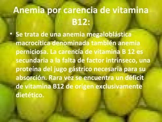 Anemia por carencia de vitamina
B12:
• Se trata de una anemia megaloblástica
macrocítica denominada también anemia
perniciosa. La carencía de vitamina B 12 es
secundaria a la falta de factor intrínseco, una
proteína del jugo gástrico necesaria para su
absorción. Rara vez se encuentra un déficit
de vitamina B12 de origen exclusivamente
dietético.
 