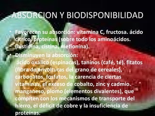 ABSORCION Y BIODISPONIBILIDAD
• Favorecen su absorción: vitamina C, fructosa. ácido
cítrico, proteínas (sobre todo los aminoácidos.
(histidina, cistina, metionina).
• Disminuyen la absorción:
ácido oxálico (espinacas), taninos (café, té). fitatos
(fibra de envolturas del grano de cereales),
carbonatos, fosfatos, la carencia de ciertas
vitaminas, el exceso de cobalto, zinc y cadmio.
manganeso, plomo (elementos divalentes), que
compiten con los mecanismos de transporte del
hierro, el déficit de cobre y la insuficiencia de
proteínas.
 