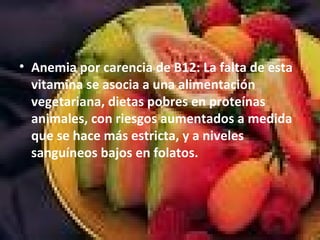 • Anemia por carencia de B12: La falta de esta
vitamina se asocia a una alimentación
vegetariana, dietas pobres en proteínas
animales, con riesgos aumentados a medida
que se hace más estricta, y a niveles
sanguíneos bajos en folatos.
 