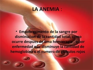 LA ANEMIA :
• Empobrecimento de la sangre por
disminucion de la cantidad total, como
ocurre despues de uma hemorragia , o por
enfermedad que disminuye la cantidad de
hemoglobina o el numero de glóbulos rojos
 