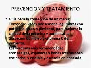 PREVENCION Y TRATAMIENTO
• Guía para la confección de un menú:
Tomar dos veces por semana legumbres con
patatas o arroz, y pimiento, para mejorar la
calidad de la proteína y aumentar la
absorción de hierro y vitamina C del
pimiento.
Las verduras más recomendadas
son: acelgas, espinacas y habas frescas poco
cocinadas, y endibia y escarola en ensalada.
 