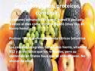 Segundos platos, proteicos,
consumir:
• 2 raciones semanales de carne, huevo o pescado.
3 veces al mes como mínimo hígado (muy rico en
hierro hemo).
Postres: fruta, preferentemente cítricos (vitamina
C)
Los cereales integrales tienen más hierro, vitamina
B12 y ácido fólico que los refinados, pero su
contenido en fitatos hace que se utilicen peor. No
abusar de ellos.
 