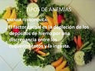 TIPOS DE ANEMIAS
ANEMIA FERROPENICA:
. El factor causal es la depleción de los
depósitos de hierro por una
discrepancia entre los
requerimientos y la ingesta.
 
