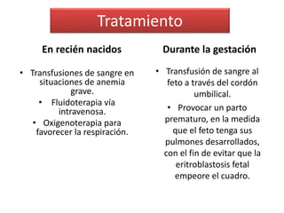 Tratamiento 
En recién nacidos 
• Transfusiones de sangre en 
situaciones de anemia 
grave. 
• Fluidoterapia vía 
intravenosa. 
• Oxigenoterapia para 
favorecer la respiración. 
Durante la gestación 
• Transfusión de sangre al 
feto a través del cordón 
umbilical. 
• Provocar un parto 
prematuro, en la medida 
que el feto tenga sus 
pulmones desarrollados, 
con el fin de evitar que la 
eritroblastosis fetal 
empeore el cuadro. 
 
