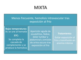 MIXTA 
Menos frecuente, hemolisis intravascular tras 
exposición al frio 
Bajas temperaturas: 
Ac se une al hematíe 
37C: 
Se completa la 
cascada de 
complemento y se 
produce la hemolisis 
Aparición aguda de 
escalofríos, fiebre, 
dolor lumbar y 
abdominal y emisión 
de orina oscura tras 
exposición al frio 
Tratamiento: 
Evitar exposición al 
frio y transfusión en 
anemia intensa 
 