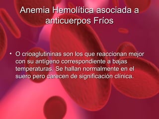 Anemia Hemolítica asociada a
anticuerpos Fríos

• O crioaglutininas son los que reaccionan mejor
con su antígeno correspondiente a bajas
temperaturas. Se hallan normalmente en el
suero pero carecen de significación clínica.

 