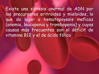 Existe una síntesis anormal de ADN por
los precursores eritroides y mieloides, lo
que da lugar a hematopoyesis ineficaz
(anemia, leucopenia y trombopenia) y cuyas
causas más frecuentes son el déficit de
vitamina B12 y el de ácido fólico

 