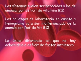 Los síntomas suelen ser parecidos a los de
anemia por déficit de vitamina B12
Los hallazgos de laboratorio en cuanto a
hemograma va a ser indiferenciado de la
anemia por Def de Vit B12
La única diferencia es que no hay
aclorhidria o déficit de factor intrínseco

 