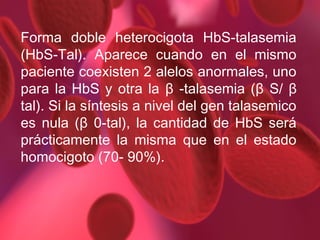 Forma doble heterocigota HbS-talasemia
(HbS-Tal). Aparece cuando en el mismo
paciente coexisten 2 alelos anormales, uno
para la HbS y otra la β -talasemia (β S/ β
tal). Si la síntesis a nivel del gen talasemico
es nula (β 0-tal), la cantidad de HbS será
prácticamente la misma que en el estado
homocigoto (70- 90%).

 