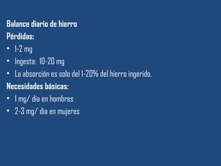 Balance diario de hierro
Pérdidas:
• 1-2 mg
• Ingesta: 10-20 mg
• La absorción es solo del 1-20% del hierro ingerido.
Necesidades básicas:
• 1 mg/ día en hombres
• 2-3 mg/ día en mujeres
 