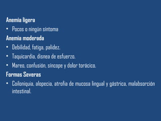 Anemia ligera
• Pocos o ningún síntoma
Anemia moderada
• Debilidad, fatiga, palidez.
• Taquicardia, disnea de esfuerzo.
• Mareo, confusión, síncope y dolor torácico.
Formas Severas
• Coiloniquia, alopecia, atrofia de mucosa lingual y gástrica, malabsorción
intestinal.
 