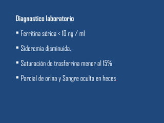 Diagnostico laboratorio
 Ferritina sérica < 10 ng / ml
 Sideremia disminuida.
 Saturación de trasferrina menor al 15%
 Parcial de orina y Sangre oculta en heces.
 
