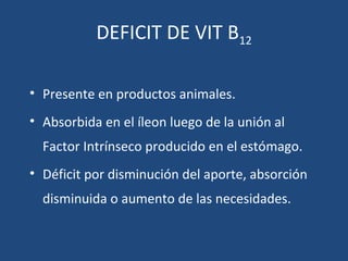 DEFICIT DE VIT B12
• Presente en productos animales.
• Absorbida en el íleon luego de la unión al
Factor Intrínseco producido en el estómago.
• Déficit por disminución del aporte, absorción
disminuida o aumento de las necesidades.
 