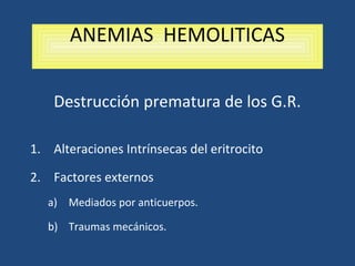 ANEMIAS HEMOLITICAS
Destrucción prematura de los G.R.
1. Alteraciones Intrínsecas del eritrocito
2. Factores externos
a) Mediados por anticuerpos.
b) Traumas mecánicos.
 