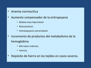 • Anemia normocítica
• Aumento compensador de la eritropoyesis
• Medula ósea hipercelular
• Reticulocitosis
• Hematopoyesis extramedular
• Incremento de productos del metabolismo de la
hemoglobina
• Bilirrubina indirecta
• Ictericia.
• Depósito de hierro en los tejidos en casos severos.
 