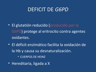DEFICIT DE G6PD
• El glutatión reducido (producido por la
G6PD) protege al eritrocito contra agentes
oxidantes.
• El déficit enzimático facilita la oxidación de
la Hb y causa su desnaturalización.
• CUERPOS DE HEINZ
• Hereditaria, ligada a X
 