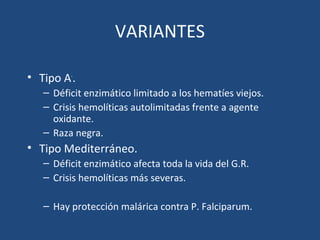 VARIANTES
• Tipo A-
.
– Déficit enzimático limitado a los hematíes viejos.
– Crisis hemolíticas autolimitadas frente a agente
oxidante.
– Raza negra.
• Tipo Mediterráneo.
– Déficit enzimático afecta toda la vida del G.R.
– Crisis hemolíticas más severas.
– Hay protección malárica contra P. Falciparum.
 