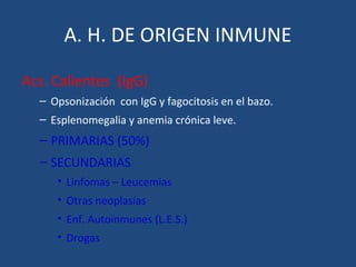 A. H. DE ORIGEN INMUNE
Acs. Calientes (IgG)
– Opsonización con IgG y fagocitosis en el bazo.
– Esplenomegalia y anemia crónica leve.
– PRIMARIAS (50%)
– SECUNDARIAS
• Linfomas – Leucemias
• Otras neoplasias
• Enf. Autoinmunes (L.E.S.)
• Drogas
 