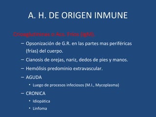 A. H. DE ORIGEN INMUNE
Crioaglutininas o Acs. Fríos (IgM).
– Opsonización de G.R. en las partes mas periféricas
(frías) del cuerpo.
– Cianosis de orejas, nariz, dedos de pies y manos.
– Hemólisis predominio extravascular.
– AGUDA
• Luego de procesos infeciosos (M.I., Mycoplasma)
– CRONICA
• Idiopática
• Linfoma
 