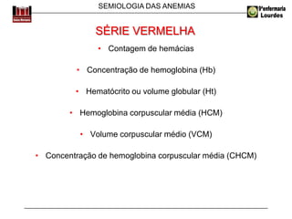 SEMIOLOGIA DAS ANEMIAS
SÉRIE VERMELHA
• Contagem de hemácias
• Concentração de hemoglobina (Hb)
• Hematócrito ou volume globular (Ht)
• Hemoglobina corpuscular média (HCM)
• Volume corpuscular médio (VCM)
• Concentração de hemoglobina corpuscular média (CHCM)
 