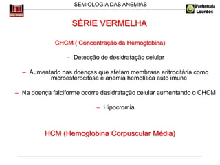 SEMIOLOGIA DAS ANEMIAS
CHCM ( Concentração da Hemoglobina)
– Detecção de desidratação celular
– Aumentado nas doenças que afetam membrana eritrocitária como
microesferocitose e anemia hemolítica auto imune
– Na doença falciforme ocorre desidratação celular aumentando o CHCM
– Hipocromia
HCM (Hemoglobina Corpuscular Média)
SÉRIE VERMELHA
 