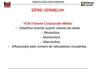 SEMIOLOGIA DAS ANEMIAS
VCM (Volume Corpuscular Médio)
• Classifica anemia quanto volume da célula
– Microcítica
– Normocítica
– Macrocítica
• Influenciado pelo número de reticulócitos circulantes.
SÉRIE VERMELHA
 