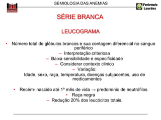 SEMIOLOGIA DAS ANEMIAS
LEUCOGRAMA
• Número total de glóbulos brancos e sua contagem diferencial no sangue
periférico
– Interpretação criteriosa
– Baixa sensibilidade e especificidade
– Considerar contexto clinico
– Variação:
Idade, sexo, raça, temperatura, doenças subjacentes, uso de
medicamentos
• Recém- nascido até 1º mês de vida → predomínio de neutrófilos
• Raça negra
– Redução 20% dos leucócitos totais.
SÉRIE BRANCA
 