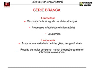 SEMIOLOGIA DAS ANEMIAS
Leucocitose
– Resposta da fase aguda de várias doenças
• Processos infecciosos e inflamatórios
• Leucemias
Leucopenia
– Associada a variedade de infecções, em geral virais.
– Resulta de maior consumo, menor produção ou menor
sobrevida intravascular
SÉRIE BRANCA
 