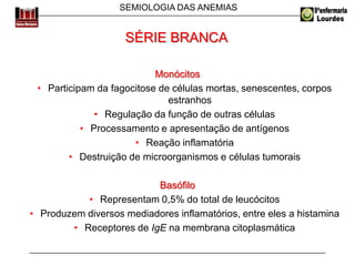 SEMIOLOGIA DAS ANEMIAS
Monócitos
• Participam da fagocitose de células mortas, senescentes, corpos
estranhos
• Regulação da função de outras células
• Processamento e apresentação de antígenos
• Reação inflamatória
• Destruição de microorganismos e células tumorais
Basófilo
• Representam 0,5% do total de leucócitos
• Produzem diversos mediadores inflamatórios, entre eles a histamina
• Receptores de IgE na membrana citoplasmática
SÉRIE BRANCA
 