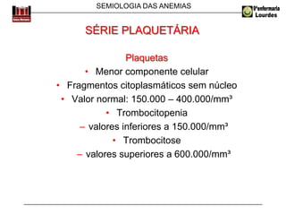 SEMIOLOGIA DAS ANEMIAS
Plaquetas
• Menor componente celular
• Fragmentos citoplasmáticos sem núcleo
• Valor normal: 150.000 – 400.000/mm³
• Trombocitopenia
– valores inferiores a 150.000/mm³
• Trombocitose
– valores superiores a 600.000/mm³
SÉRIE PLAQUETÁRIA
 