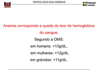 SEMIOLOGIA DAS ANEMIAS
Anemia corresponde a queda do teor de hemoglobina
do sangue.
Segundo a OMS:
em homens: <13g/dL,
em mulheres: <12g/dL
em grávidas: <11g/dL.
 