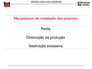 SEMIOLOGIA DAS ANEMIAS
Mecanismos de instalação das anemias
Perda
Diminuição da produção
Destruição excessiva
 