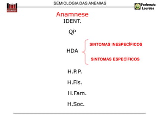 SEMIOLOGIA DAS ANEMIAS
Anamnese
IDENT.
QP
SINTOMAS INESPECÍFICOS
HDA
SINTOMAS ESPECÍFICOS
H.P.P.
H.Fis.
H.Fam.
H.Soc.
 