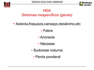 SEMIOLOGIA DAS ANEMIAS
HDA
Sintomas inespecíficos (gerais)
• Astenia,fraqueza,cansaço,desânimo,etc
• Febre
• Anorexia
• Náuseas
• Sudorese noturna
• Perda ponderal
 