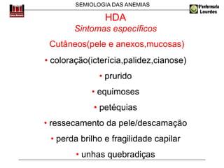 SEMIOLOGIA DAS ANEMIAS
HDA
Sintomas específicos
Cutâneos(pele e anexos,mucosas)
• coloração(icterícia,palidez,cianose)
• prurido
• equimoses
• petéquias
• ressecamento da pele/descamação
• perda brilho e fragilidade capilar
• unhas quebradiças
 