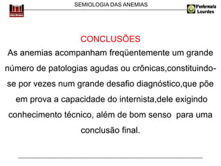 SEMIOLOGIA DAS ANEMIAS
CONCLUSÕES
As anemias acompanham freqüentemente um grande
número de patologias agudas ou crônicas,constituindo-
se por vezes num grande desafio diagnóstico,que põe
em prova a capacidade do internista,dele exigindo
conhecimento técnico, além de bom senso para uma
conclusão final.
 