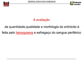 SEMIOLOGIA DAS ANEMIAS
A avaliação
da quantidade,qualidade e morfologia do eritrócito é
feita pelo hemograma e esfregaço do sangue periférico
 
